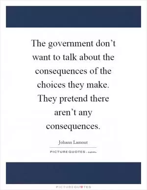 The government don’t want to talk about the consequences of the choices they make. They pretend there aren’t any consequences Picture Quote #1