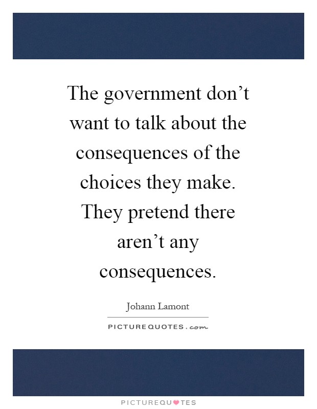 The government don't want to talk about the consequences of the choices they make. They pretend there aren't any consequences Picture Quote #1