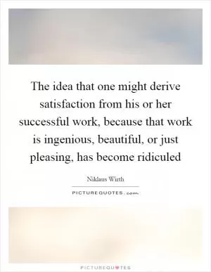 The idea that one might derive satisfaction from his or her successful work, because that work is ingenious, beautiful, or just pleasing, has become ridiculed Picture Quote #1
