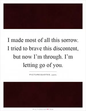 I made most of all this sorrow. I tried to brave this discontent, but now I’m through. I’m letting go of you Picture Quote #1