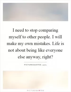 I need to stop comparing myself to other people. I will make my own mistakes. Life is not about being like everyone else anyway, right? Picture Quote #1