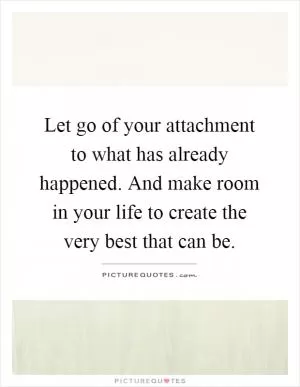 Let go of your attachment to what has already happened. And make room in your life to create the very best that can be Picture Quote #1