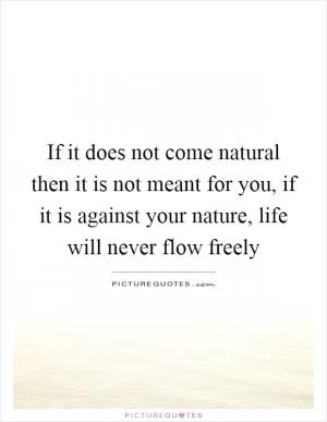 If it does not come natural then it is not meant for you, if it is against your nature, life will never flow freely Picture Quote #1
