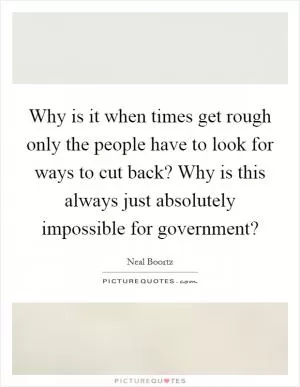 Why is it when times get rough only the people have to look for ways to cut back? Why is this always just absolutely impossible for government? Picture Quote #1