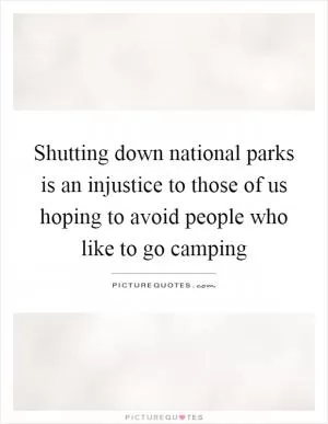 Shutting down national parks is an injustice to those of us hoping to avoid people who like to go camping Picture Quote #1
