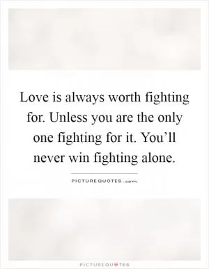 Love is always worth fighting for. Unless you are the only one fighting for it. You’ll never win fighting alone Picture Quote #1