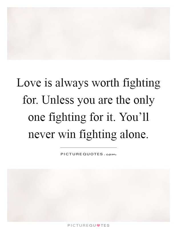 Love is always worth fighting for. Unless you are the only one fighting for it. You'll never win fighting alone Picture Quote #1