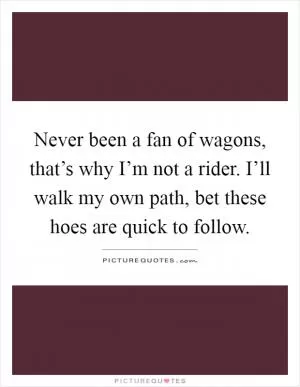 Never been a fan of wagons, that’s why I’m not a rider. I’ll walk my own path, bet these hoes are quick to follow Picture Quote #1