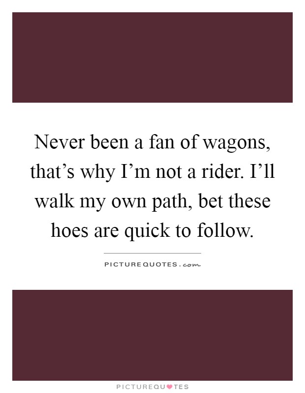Never been a fan of wagons, that's why I'm not a rider. I'll walk my own path, bet these hoes are quick to follow Picture Quote #1