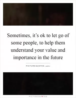 Sometimes, it’s ok to let go of some people, to help them understand your value and importance in the future Picture Quote #1