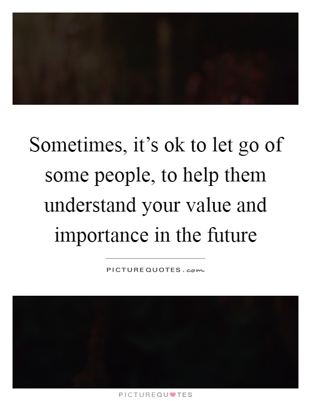 Sometimes, it's ok to let go of some people, to help them understand your value and importance in the future Picture Quote #1