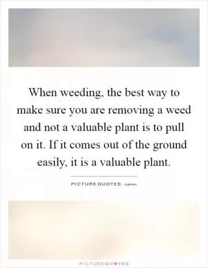 When weeding, the best way to make sure you are removing a weed and not a valuable plant is to pull on it. If it comes out of the ground easily, it is a valuable plant Picture Quote #1