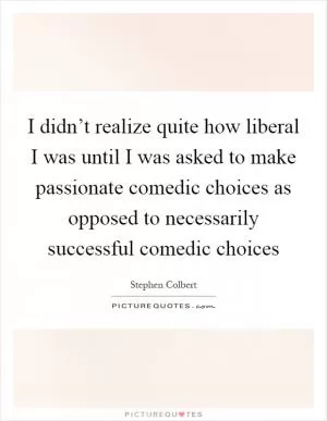 I didn’t realize quite how liberal I was until I was asked to make passionate comedic choices as opposed to necessarily successful comedic choices Picture Quote #1