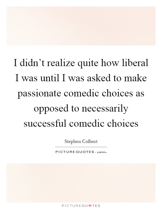 I didn't realize quite how liberal I was until I was asked to make passionate comedic choices as opposed to necessarily successful comedic choices Picture Quote #1