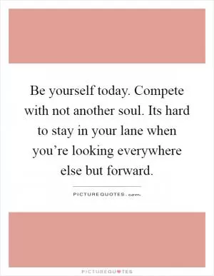 Be yourself today. Compete with not another soul. Its hard to stay in your lane when you’re looking everywhere else but forward Picture Quote #1