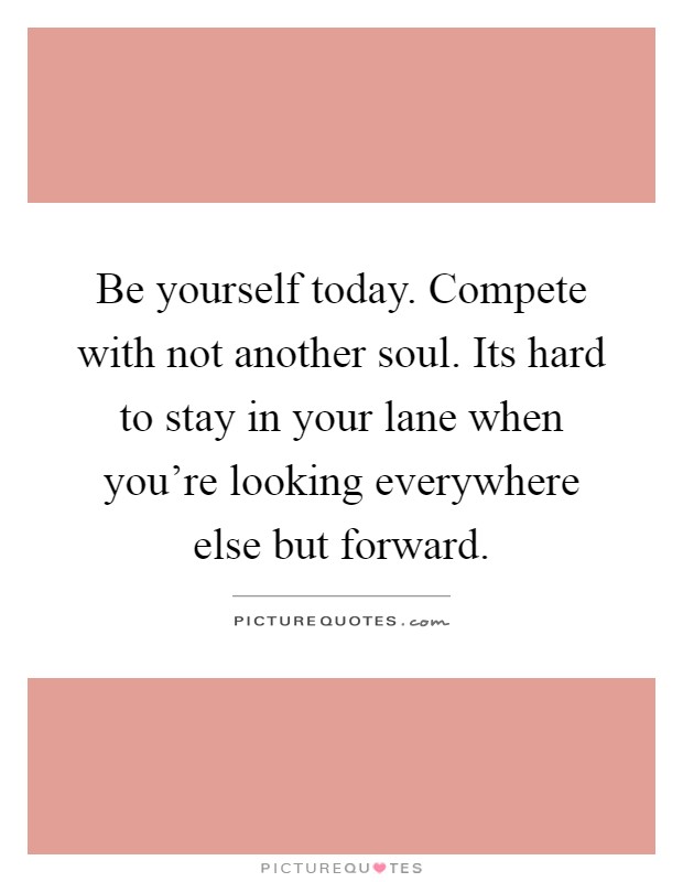 Be yourself today. Compete with not another soul. Its hard to stay in your lane when you're looking everywhere else but forward Picture Quote #1