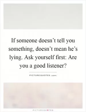 If someone doesn’t tell you something, doesn’t mean he’s lying. Ask yourself first: Are you a good listener? Picture Quote #1