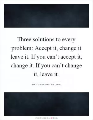 Three solutions to every problem: Accept it, change it leave it. If you can’t accept it, change it. If you can’t change it, leave it Picture Quote #1