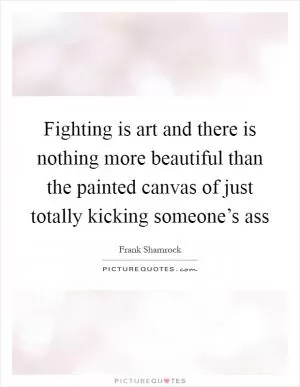 Fighting is art and there is nothing more beautiful than the painted canvas of just totally kicking someone’s ass Picture Quote #1