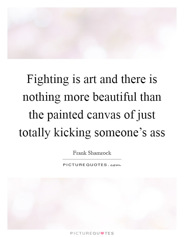 Fighting is art and there is nothing more beautiful than the painted canvas of just totally kicking someone's ass Picture Quote #1