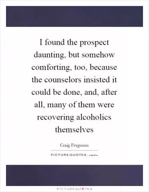 I found the prospect daunting, but somehow comforting, too, because the counselors insisted it could be done, and, after all, many of them were recovering alcoholics themselves Picture Quote #1