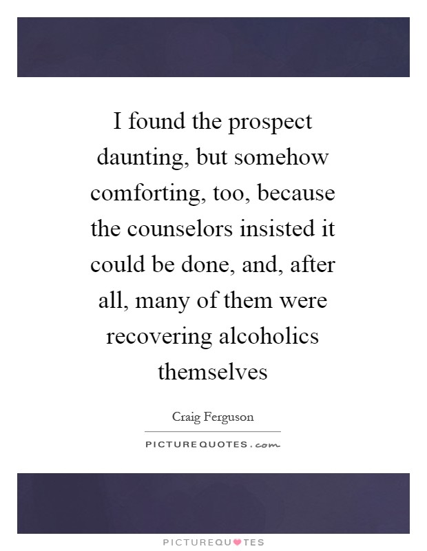 I found the prospect daunting, but somehow comforting, too, because the counselors insisted it could be done, and, after all, many of them were recovering alcoholics themselves Picture Quote #1