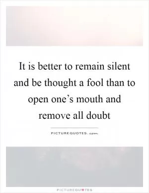 It is better to remain silent and be thought a fool than to open one’s mouth and remove all doubt Picture Quote #1