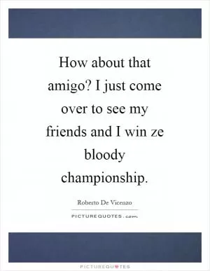 How about that amigo? I just come over to see my friends and I win ze bloody championship Picture Quote #1