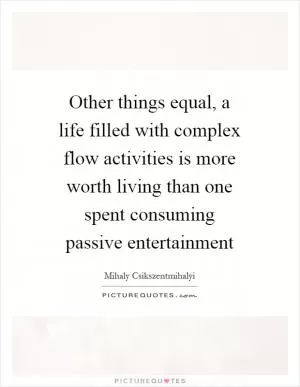 Other things equal, a life filled with complex flow activities is more worth living than one spent consuming passive entertainment Picture Quote #1