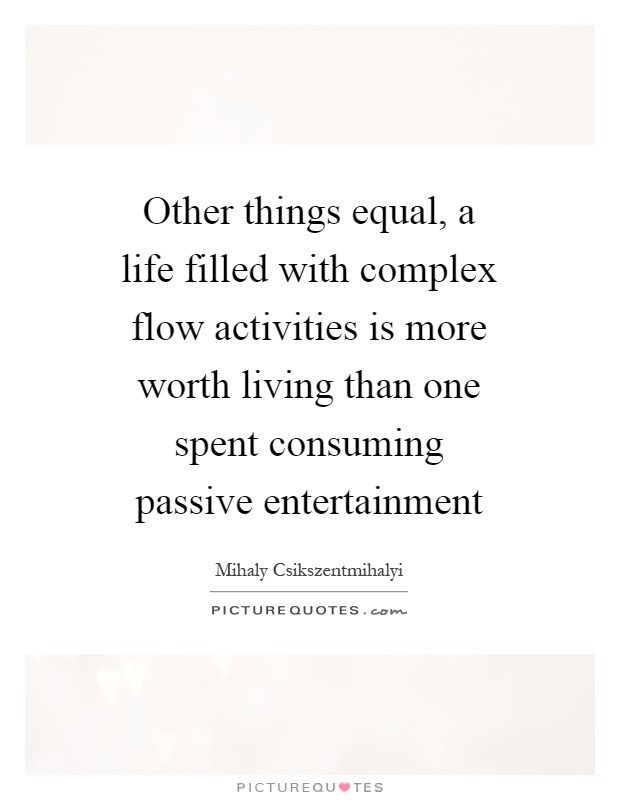 Other things equal, a life filled with complex flow activities is more worth living than one spent consuming passive entertainment Picture Quote #1