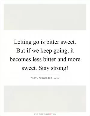 Letting go is bitter sweet. But if we keep going, it becomes less bitter and more sweet. Stay strong! Picture Quote #1