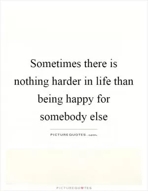 Sometimes there is nothing harder in life than being happy for somebody else Picture Quote #1