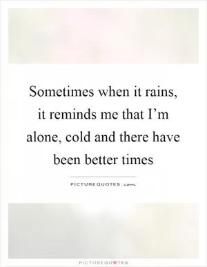 Sometimes when it rains, it reminds me that I’m alone, cold and there have been better times Picture Quote #1