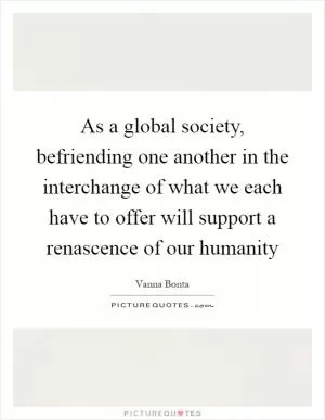 As a global society, befriending one another in the interchange of what we each have to offer will support a renascence of our humanity Picture Quote #1