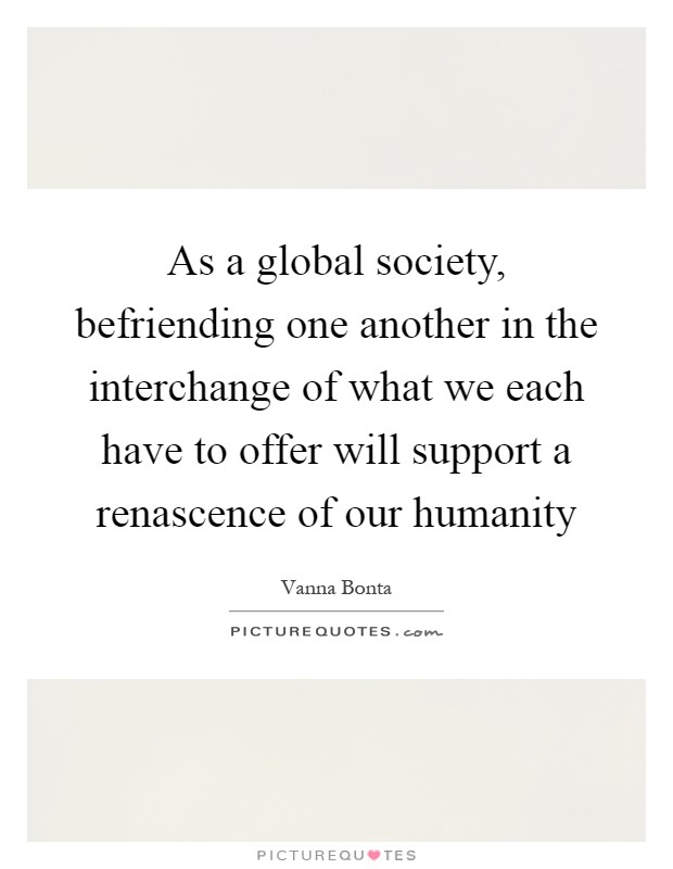As a global society, befriending one another in the interchange of what we each have to offer will support a renascence of our humanity Picture Quote #1