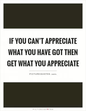If you can’t appreciate what you have got then get what you appreciate Picture Quote #1