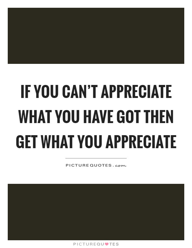 If you can't appreciate what you have got then get what you appreciate Picture Quote #1