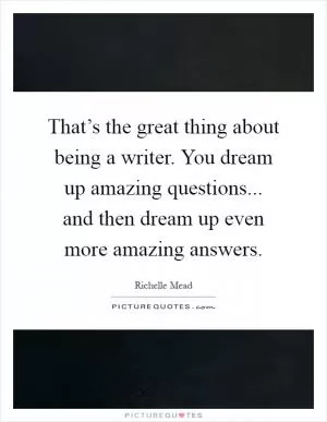 That’s the great thing about being a writer. You dream up amazing questions... and then dream up even more amazing answers Picture Quote #1