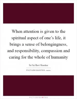 When attention is given to the spiritual aspect of one’s life, it brings a sense of belongingness, and responsibility, compassion and caring for the whole of humanity Picture Quote #1