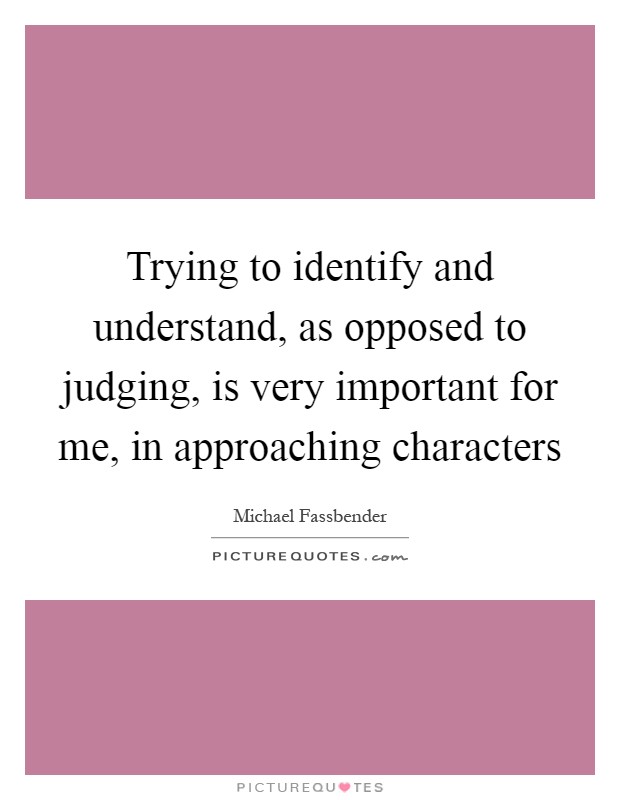 Trying to identify and understand, as opposed to judging, is very important for me, in approaching characters Picture Quote #1