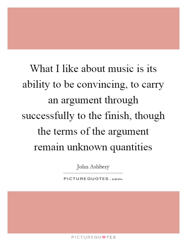 What I like about music is its ability to be convincing, to carry an argument through successfully to the finish, though the terms of the argument remain unknown quantities Picture Quote #1