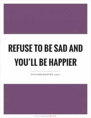 Refuse to be sad and you’ll be happier Picture Quote #1