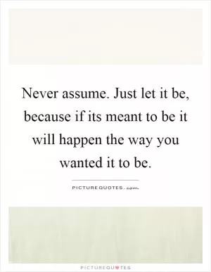 Never assume. Just let it be, because if its meant to be it will happen the way you wanted it to be Picture Quote #1