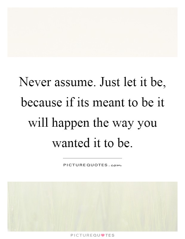 Never assume. Just let it be, because if its meant to be it will happen the way you wanted it to be Picture Quote #1