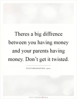 Theres a big diffrence between you having money and your parents having money. Don’t get it twisted Picture Quote #1