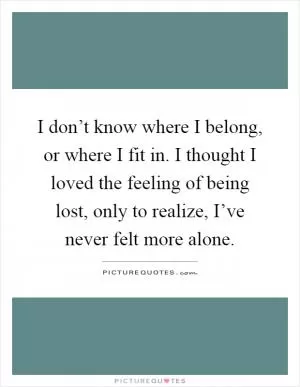 I don’t know where I belong, or where I fit in. I thought I loved the feeling of being lost, only to realize, I’ve never felt more alone Picture Quote #1