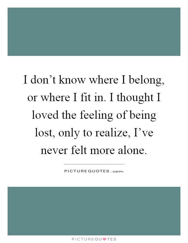 I don't know where I belong, or where I fit in. I thought I loved the feeling of being lost, only to realize, I've never felt more alone Picture Quote #1