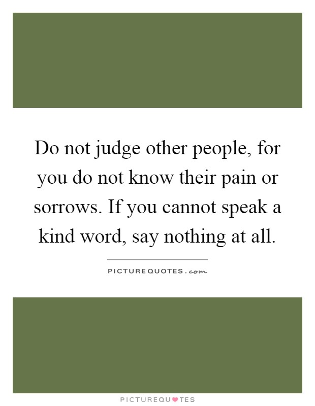 Do not judge other people, for you do not know their pain or sorrows. If you cannot speak a kind word, say nothing at all Picture Quote #1