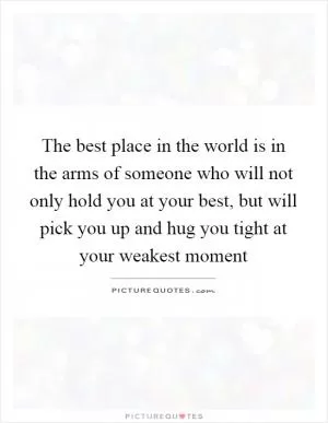 The best place in the world is in the arms of someone who will not only hold you at your best, but will pick you up and hug you tight at your weakest moment Picture Quote #1