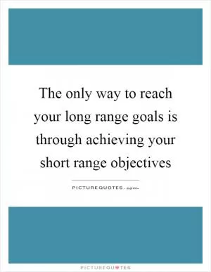 The only way to reach your long range goals is through achieving your short range objectives Picture Quote #1